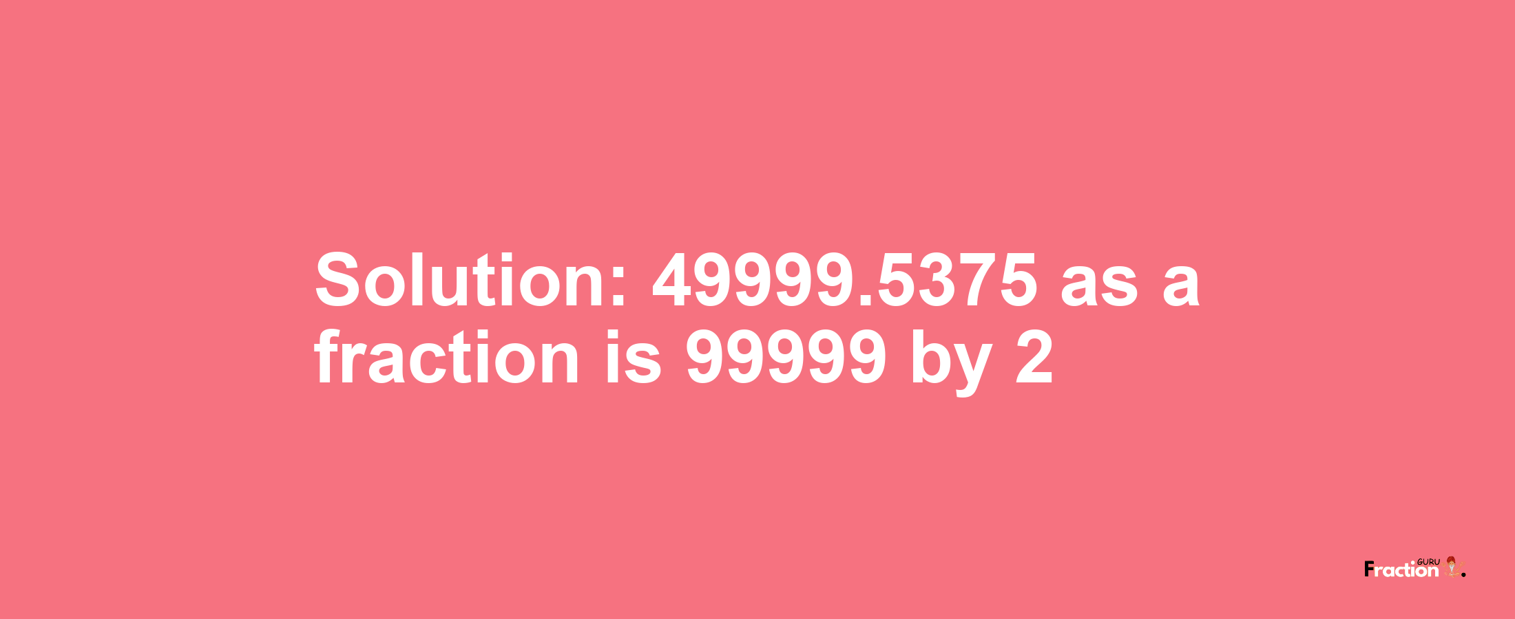 Solution:49999.5375 as a fraction is 99999/2